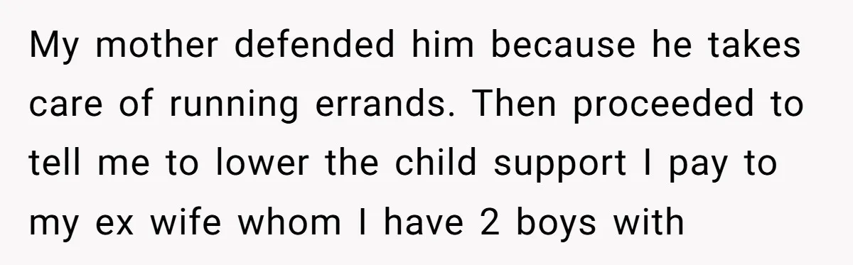 My mother defended him because he takes care of running errands. Then proceeded to tell me to lower the child support I pay to my ex wife whom I have...
