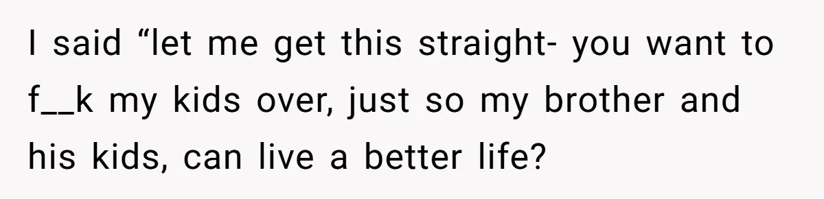 I said “let me get this straight- you want to f__k my kids over, just so my brother and his kids, can live a better life?