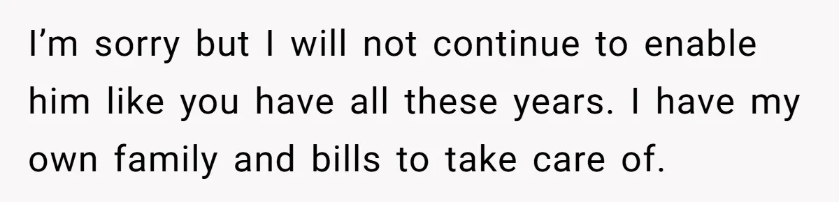 I’m sorry but I will not continue to enable him like you have all these years. I have my own family and bills to take care of.