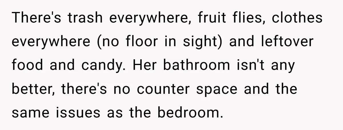 There's trash everywhere, fruit flies, clothes everywhere (no floor in sight) and leftover food and candy. Her bathroom isn't any better, there's no counter space and the same issues as...