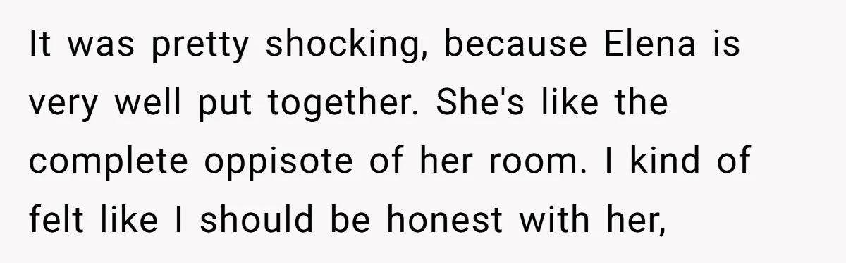 It was pretty shocking, because Elena is very well put together. She's like the complete oppisote of her room. I kind of felt like I should be honest with her,