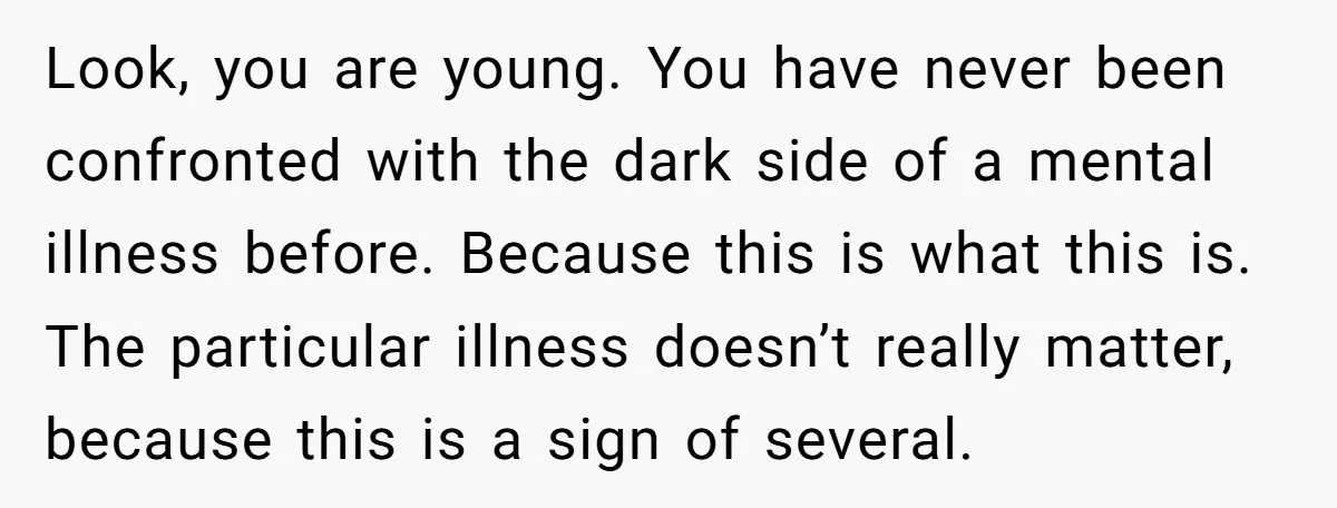 Look, you are young. You have never been confronted with the dark side of a mental illness before. Because this is what this is. The particular illness doesn’t really matter,...