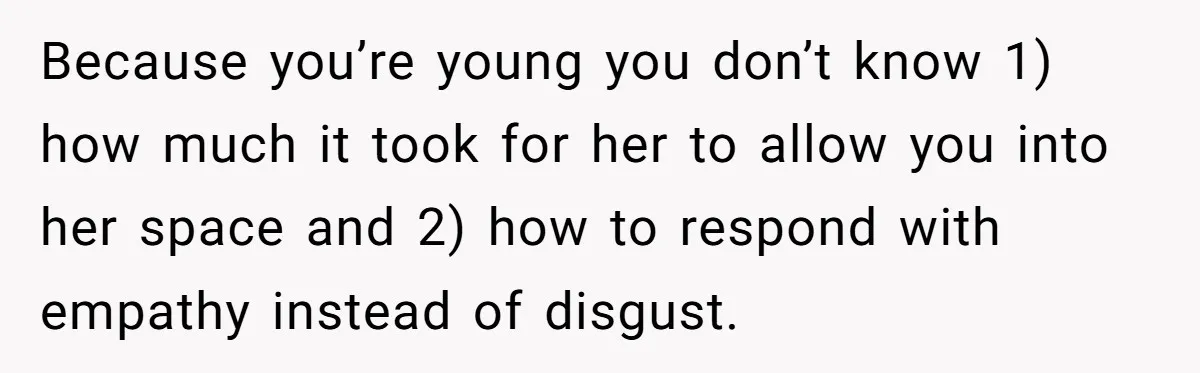 Because you’re young you don’t know 1) how much it took for her to allow you into her space and 2) how to respond with empathy instead of disgust.