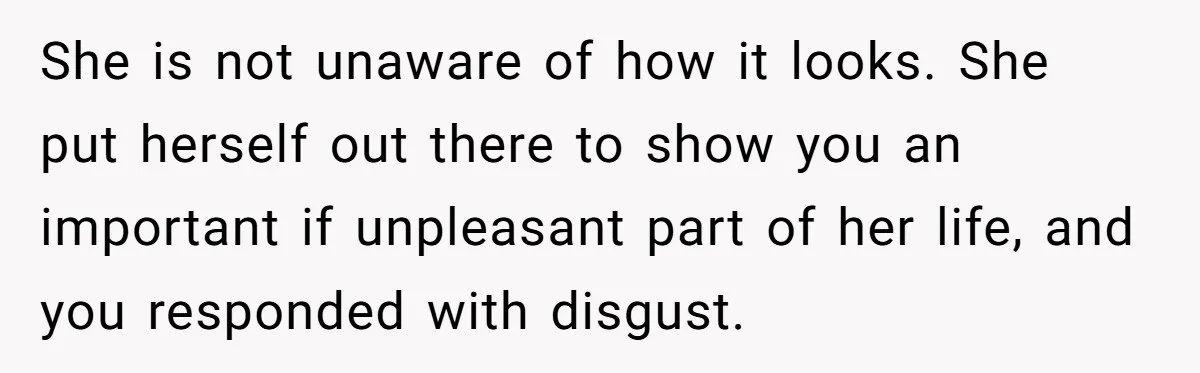 She is not unaware of how it looks. She put herself out there to show you an important if unpleasant part of her life, and you responded with disgust.