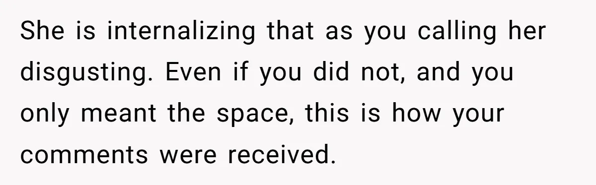 She is internalizing that as you calling her disgusting. Even if you did not, and you only meant the space, this is how your comments were received.
