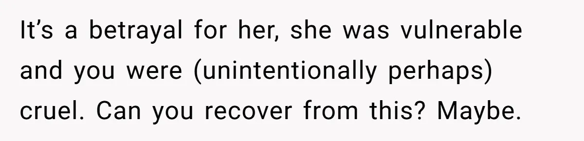 It’s a betrayal for her, she was vulnerable and you were (unintentionally perhaps) cruel. Can you recover from this? Maybe.