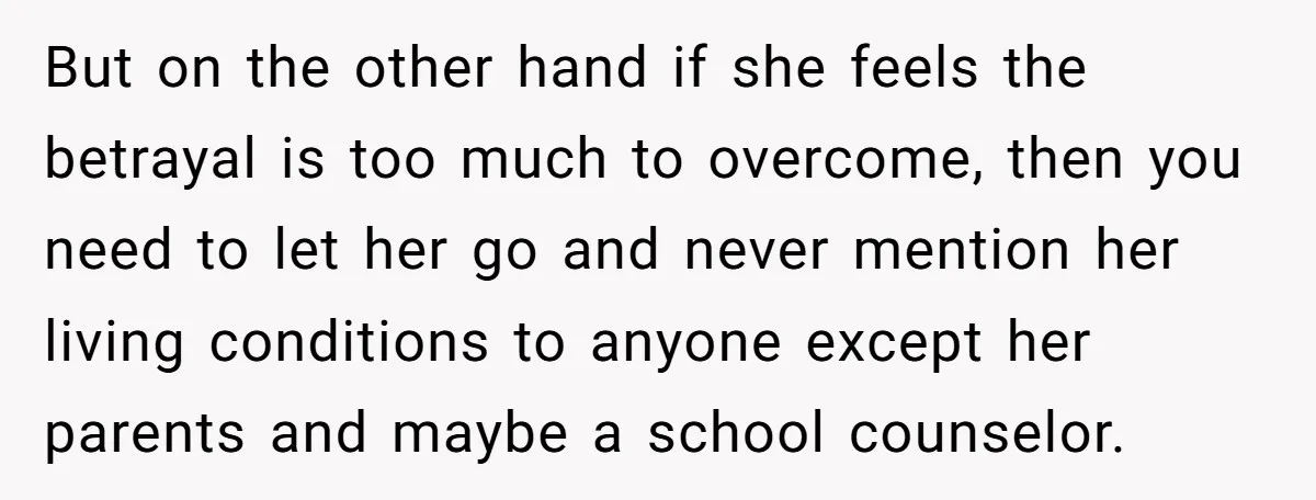 But on the other hand if she feels the betrayal is too much to overcome, then you need to let her go and never mention her living conditions to anyone...