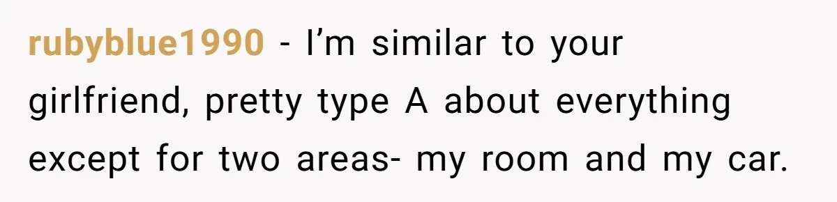 rubyblue1990 − I’m similar to your girlfriend, pretty type A about everything except for two areas- my room and my car.