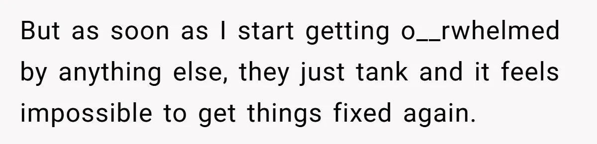 But as soon as I start getting o__rwhelmed by anything else, they just tank and it feels impossible to get things fixed again.
