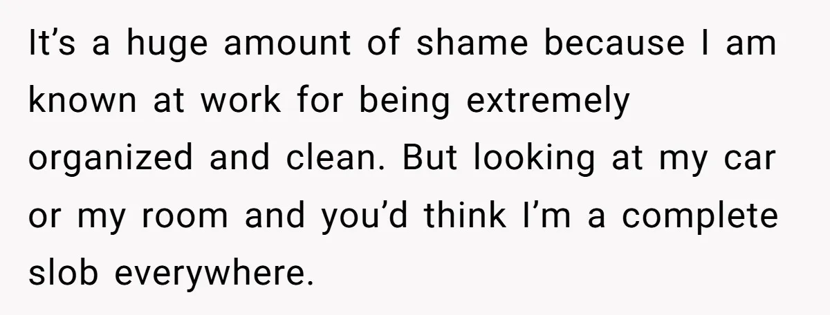 It’s a huge amount of shame because I am known at work for being extremely organized and clean. But looking at my car or my room and you’d think I’m...