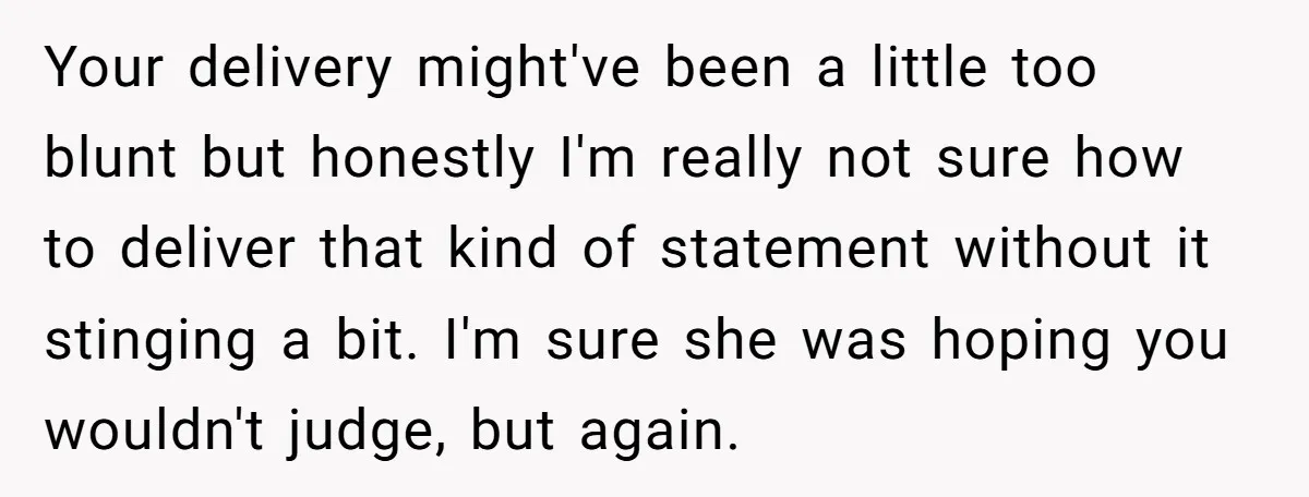 Your delivery might've been a little too blunt but honestly I'm really not sure how to deliver that kind of statement without it stinging a bit. I'm sure she was...