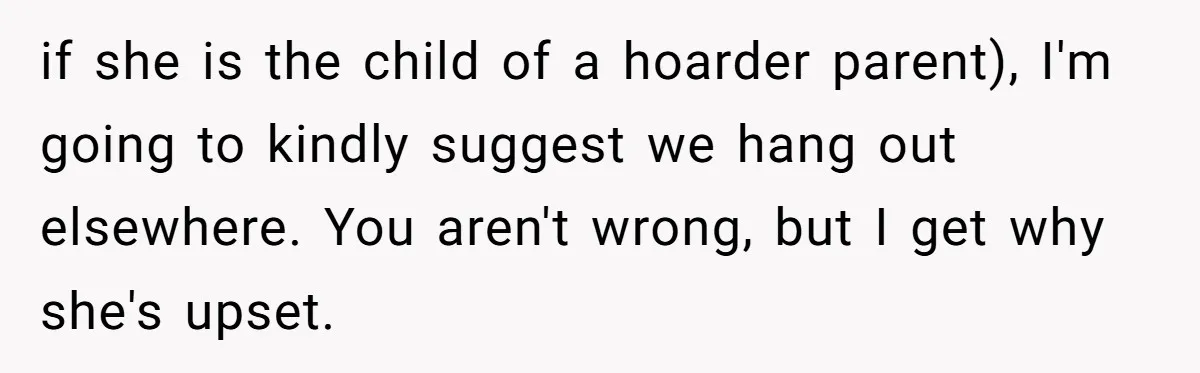 if she is the child of a hoarder parent), I'm going to kindly suggest we hang out elsewhere. You aren't wrong, but I get why she's upset.
