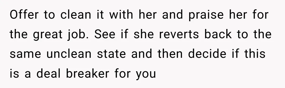 Offer to clean it with her and praise her for the great job. See if she reverts back to the same unclean state and then decide if this is a...