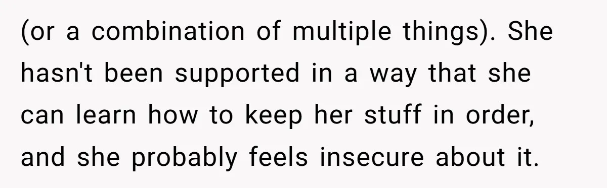 (or a combination of multiple things). She hasn't been supported in a way that she can learn how to keep her stuff in order, and she probably feels insecure about...