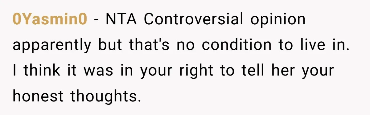 0Yasmin0 − NTA Controversial opinion apparently but that's no condition to live in. I think it was in your right to tell her your honest thoughts.