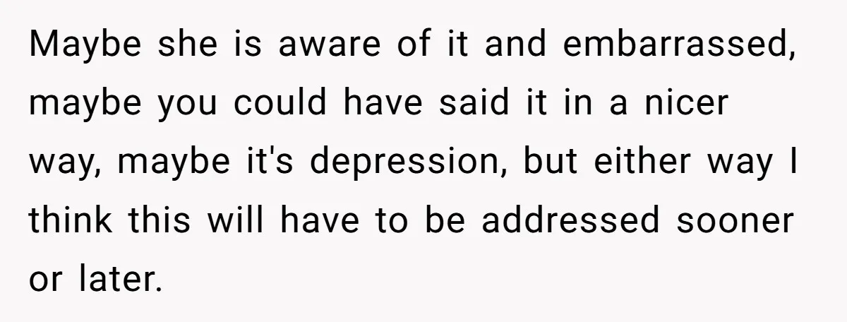 Maybe she is aware of it and embarrassed, maybe you could have said it in a nicer way, maybe it's depression, but either way I think this will have to...