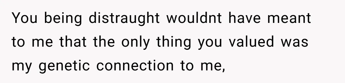 You being distraught wouldnt have meant to me that the only thing you valued was my genetic connection to me,