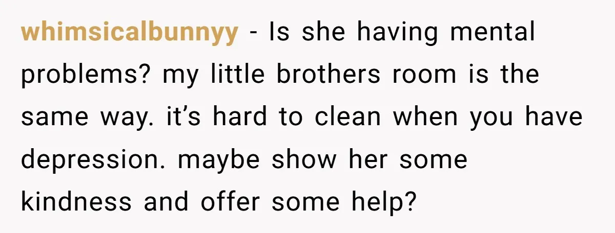 whimsicalbunnyy − Is she having mental problems? my little brothers room is the same way. it’s hard to clean when you have depression. maybe show her some kindness and offer...