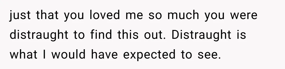 just that you loved me so much you were distraught to find this out. Distraught is what I would have expected to see.