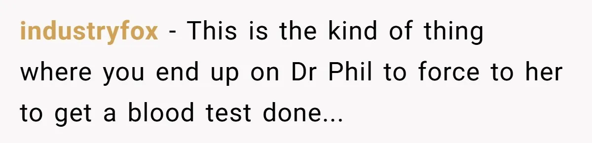 industryfox − This is the kind of thing where you end up on Dr Phil to force to her to get a blood test done...