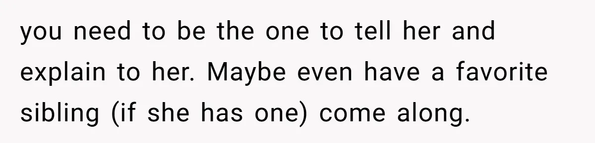 you need to be the one to tell her and explain to her. Maybe even have a favorite sibling (if she has one) come along.
