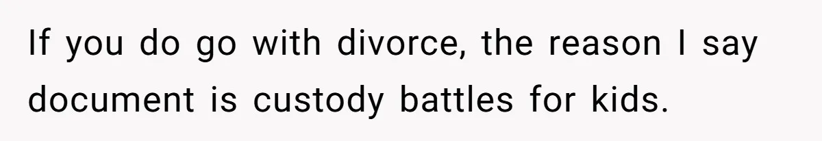 If you do go with divorce, the reason I say document is custody battles for kids.