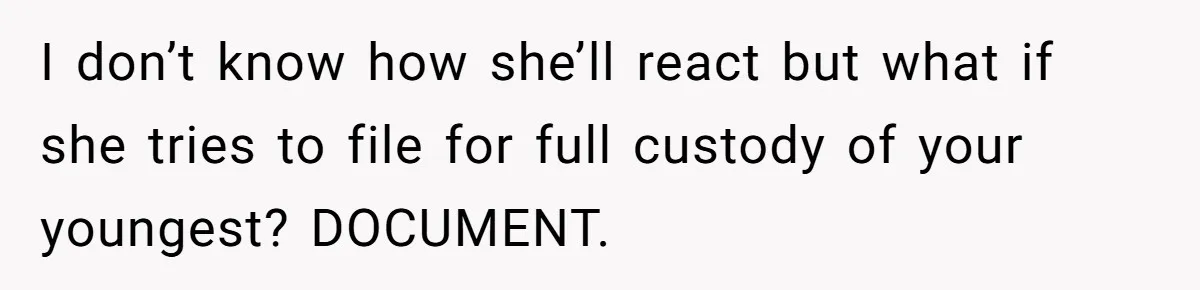 I don’t know how she’ll react but what if she tries to file for full custody of your youngest? DOCUMENT.