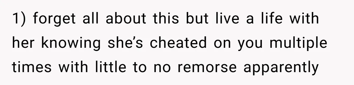 1) forget all about this but live a life with her knowing she’s cheated on you multiple times with little to no remorse apparently
