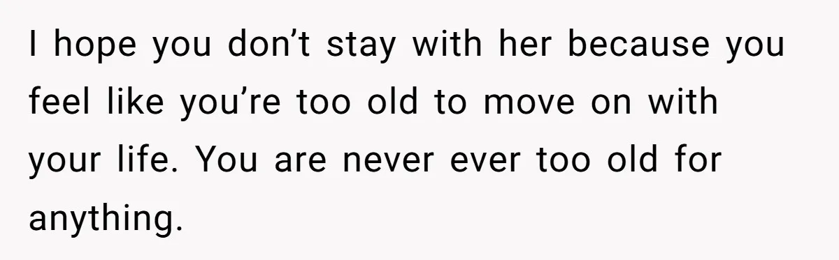 I hope you don’t stay with her because you feel like you’re too old to move on with your life. You are never ever too old for anything.