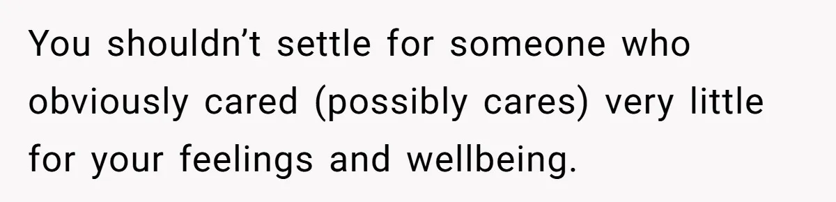 You shouldn’t settle for someone who obviously cared (possibly cares) very little for your feelings and wellbeing.