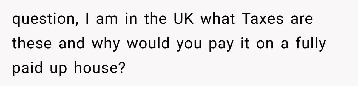 question, I am in the UK what Taxes are these and why would you pay it on a fully paid up house?