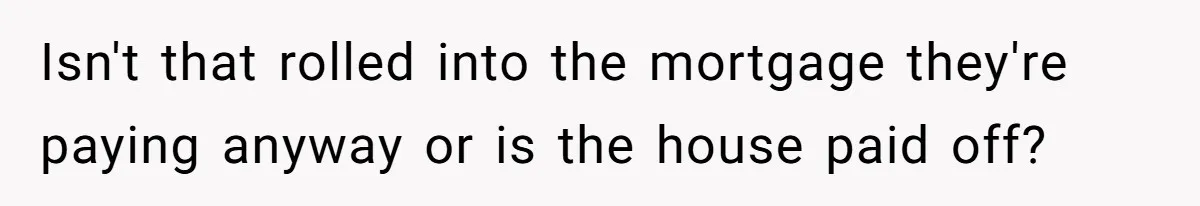 Isn't that rolled into the mortgage they're paying anyway or is the house paid off?