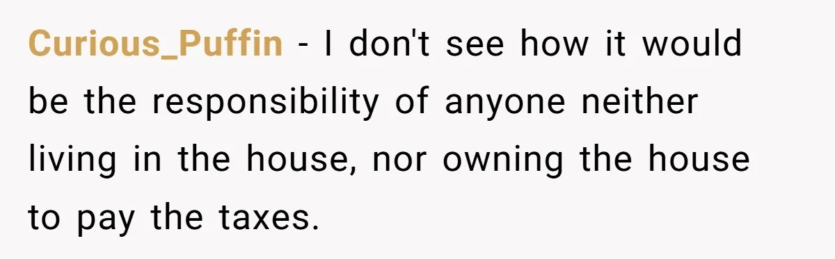 Curious_Puffin − I don't see how it would be the responsibility of anyone neither living in the house, nor owning the house to pay the taxes.