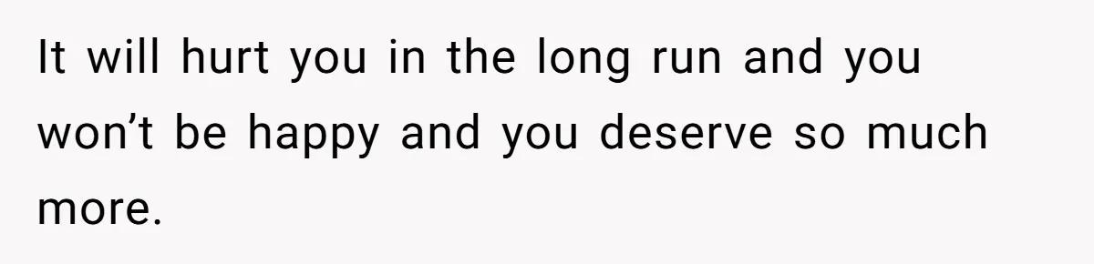 It will hurt you in the long run and you won’t be happy and you deserve so much more.
