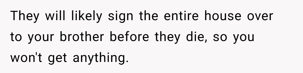 They will likely sign the entire house over to your brother before they die, so you won't get anything.