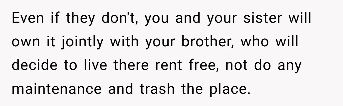 Even if they don't, you and your sister will own it jointly with your brother, who will decide to live there rent free, not do any maintenance and trash the...