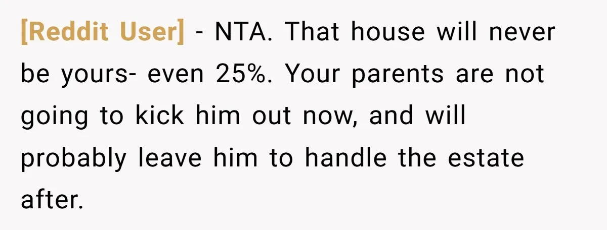 [Reddit User] − NTA. That house will never be yours- even 25%. Your parents are not going to kick him out now, and will probably leave him to handle the...