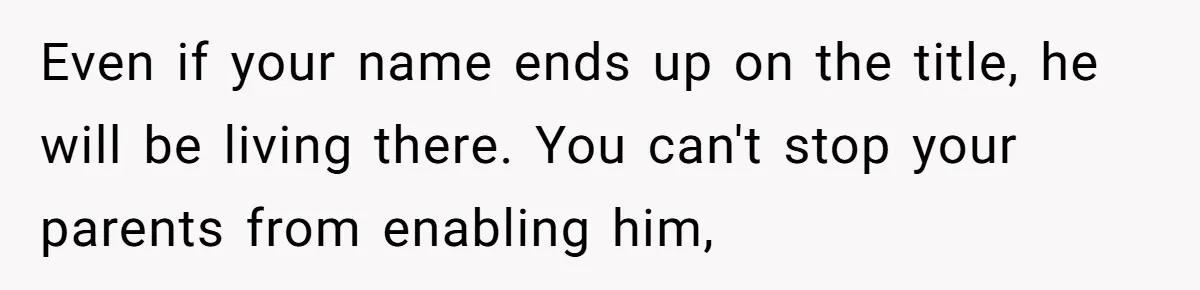 Even if your name ends up on the title, he will be living there. You can't stop your parents from enabling him,