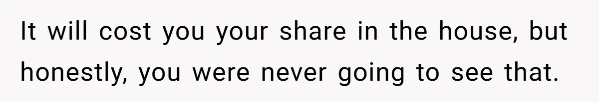 It will cost you your share in the house, but honestly, you were never going to see that.