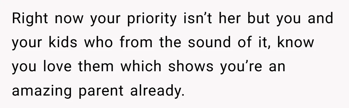 Right now your priority isn’t her but you and your kids who from the sound of it, know you love them which shows you’re an amazing parent already.