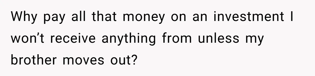 Why pay all that money on an investment I won’t receive anything from unless my brother moves out?