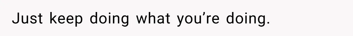 Just keep doing what you’re doing.