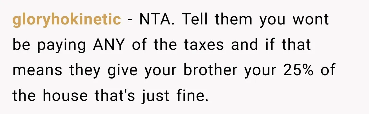 gloryhokinetic − NTA. Tell them you wont be paying ANY of the taxes and if that means they give your brother your 25% of the house that's just fine.