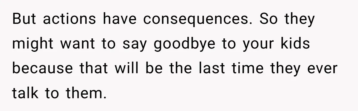 But actions have consequences. So they might want to say goodbye to your kids because that will be the last time they ever talk to them.