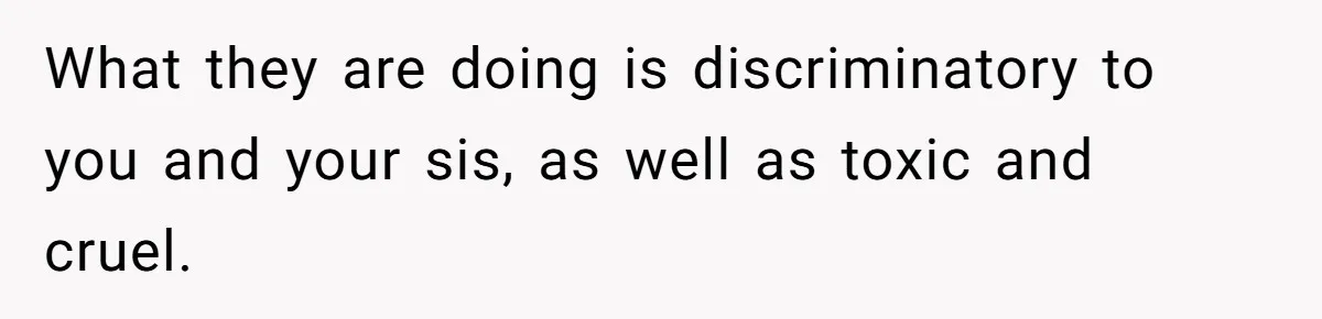 What they are doing is discriminatory to you and your sis, as well as toxic and cruel.