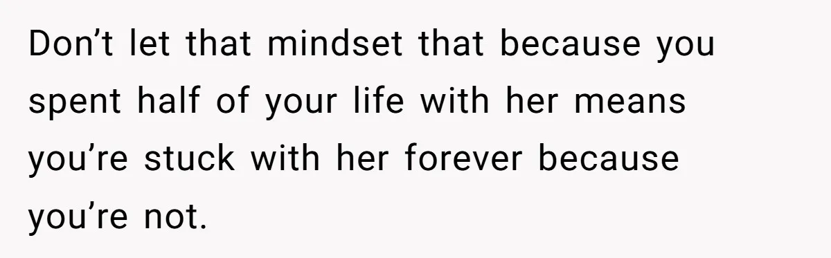 Don’t let that mindset that because you spent half of your life with her means you’re stuck with her forever because you’re not.