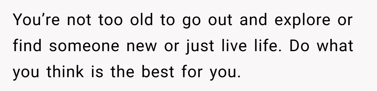 You’re not too old to go out and explore or find someone new or just live life. Do what you think is the best for you.