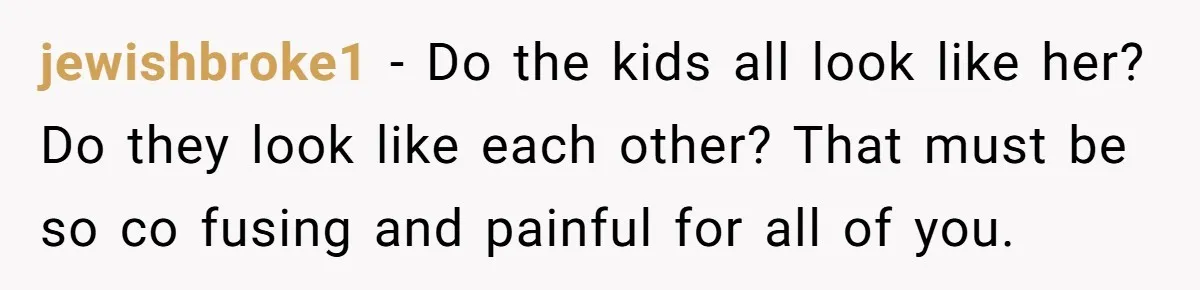 jewishbroke1 − Do the kids all look like her? Do they look like each other? That must be so co fusing and painful for all of you.