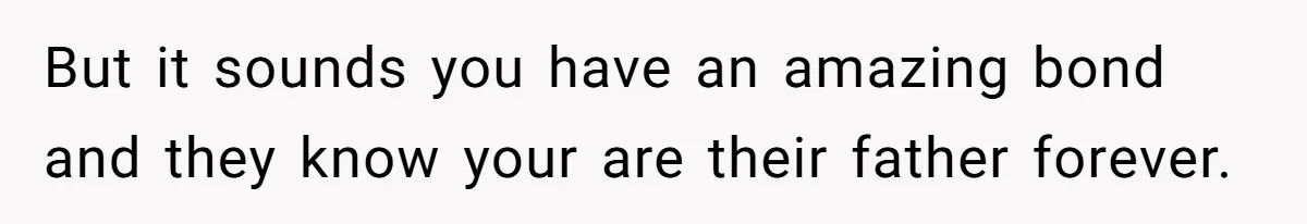 But it sounds you have an amazing bond and they know your are their father forever.