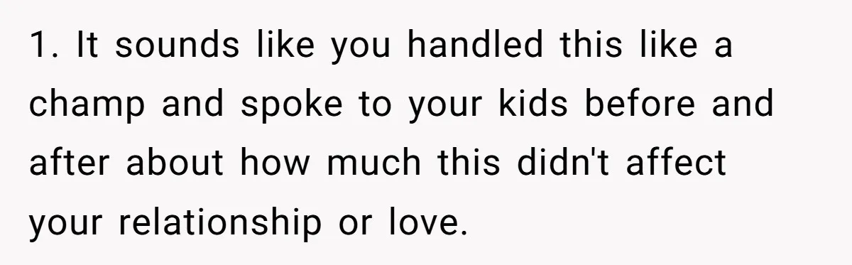 1. It sounds like you handled this like a champ and spoke to your kids before and after about how much this didn't affect your relationship or love.